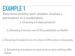 EXAMPLE 1
Determine whether each situation involves a
permutation or a combination.
a. Choosing a 4-digit password
b. Selecting 3 movies out of 20 possibilities on Netﬂix
c. Choosing 5 students out of a class of 28 to plan a class party
d. Scheduling 6 students to each work an hour selling rafﬂe
tickets
 