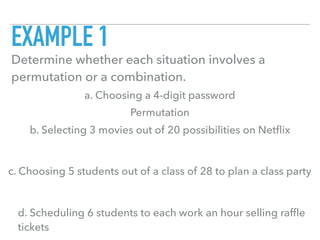 EXAMPLE 1
Determine whether each situation involves a
permutation or a combination.
a. Choosing a 4-digit password
b. Selecting 3 movies out of 20 possibilities on Netﬂix
c. Choosing 5 students out of a class of 28 to plan a class party
d. Scheduling 6 students to each work an hour selling rafﬂe
tickets
Permutation
 