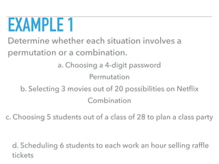 EXAMPLE 1
Determine whether each situation involves a
permutation or a combination.
a. Choosing a 4-digit password
b. Selecting 3 movies out of 20 possibilities on Netﬂix
c. Choosing 5 students out of a class of 28 to plan a class party
d. Scheduling 6 students to each work an hour selling rafﬂe
tickets
Permutation
Combination
 