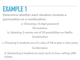 EXAMPLE 1
Determine whether each situation involves a
permutation or a combination.
a. Choosing a 4-digit password
b. Selecting 3 movies out of 20 possibilities on Netﬂix
c. Choosing 5 students out of a class of 28 to plan a class party
d. Scheduling 6 students to each work an hour selling rafﬂe
tickets
Permutation
Combination
Combination
 