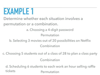 EXAMPLE 1
Determine whether each situation involves a
permutation or a combination.
a. Choosing a 4-digit password
b. Selecting 3 movies out of 20 possibilities on Netﬂix
c. Choosing 5 students out of a class of 28 to plan a class party
d. Scheduling 6 students to each work an hour selling rafﬂe
tickets
Permutation
Combination
Combination
Permutation
 