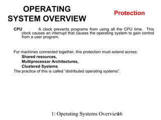 1: Operating Systems Overview16
CPU A clock prevents programs from using all the CPU time. This
clock causes an interrupt that causes the operating system to gain control
from a user program.
OPERATING
SYSTEM OVERVIEW
Protection
For machines connected together, this protection must extend across:
Shared resources,
Multiprocessor Architectures,
Clustered Systems
The practice of this is called “distributed operating systems”.
 