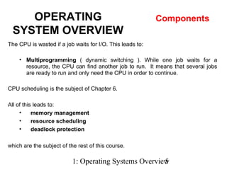 1: Operating Systems Overview5
The CPU is wasted if a job waits for I/O. This leads to:
• Multiprogramming ( dynamic switching ). While one job waits for a
resource, the CPU can find another job to run. It means that several jobs
are ready to run and only need the CPU in order to continue.
CPU scheduling is the subject of Chapter 6.
All of this leads to:
• memory management
• resource scheduling
• deadlock protection
which are the subject of the rest of this course.
OPERATING
SYSTEM OVERVIEW
Components
 