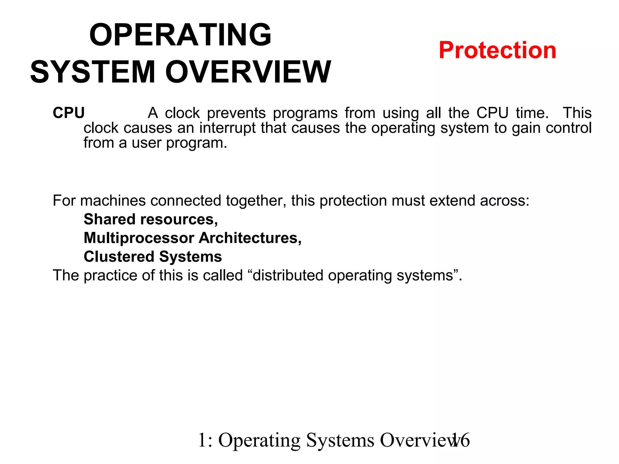 1: Operating Systems Overview16
CPU A clock prevents programs from using all the CPU time. This
clock causes an interrupt that causes the operating system to gain control
from a user program.
OPERATING
SYSTEM OVERVIEW
Protection
For machines connected together, this protection must extend across:
Shared resources,
Multiprocessor Architectures,
Clustered Systems
The practice of this is called “distributed operating systems”.
 