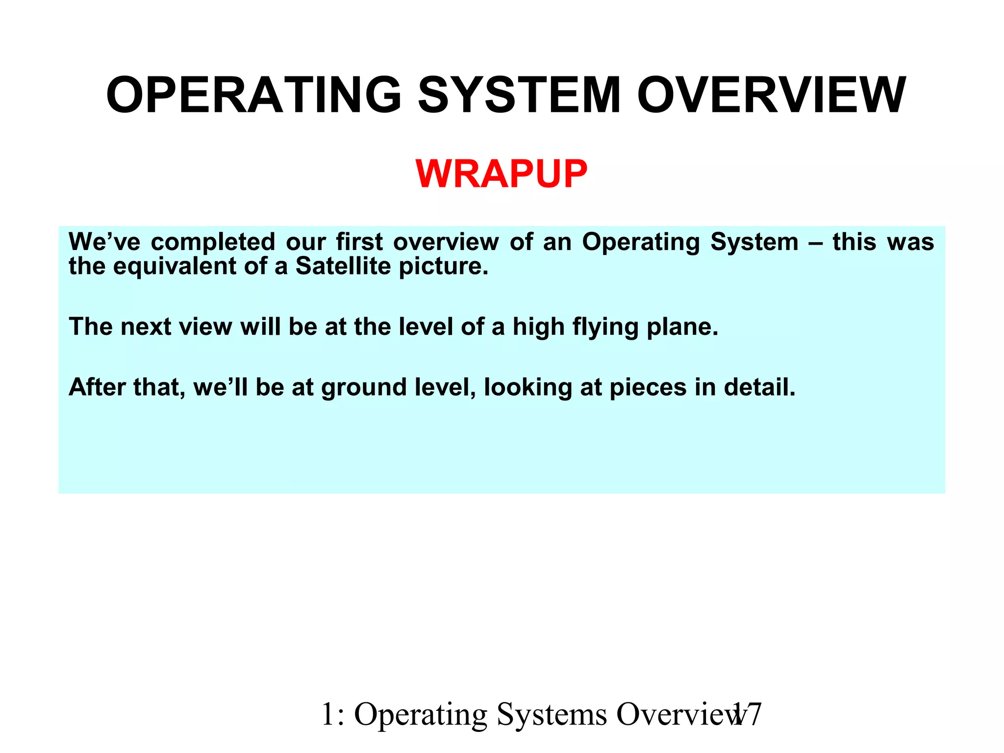 1: Operating Systems Overview17
WRAPUP
We’ve completed our first overview of an Operating System – this was
the equivalent of a Satellite picture.
The next view will be at the level of a high flying plane.
After that, we’ll be at ground level, looking at pieces in detail.
OPERATING SYSTEM OVERVIEW
 