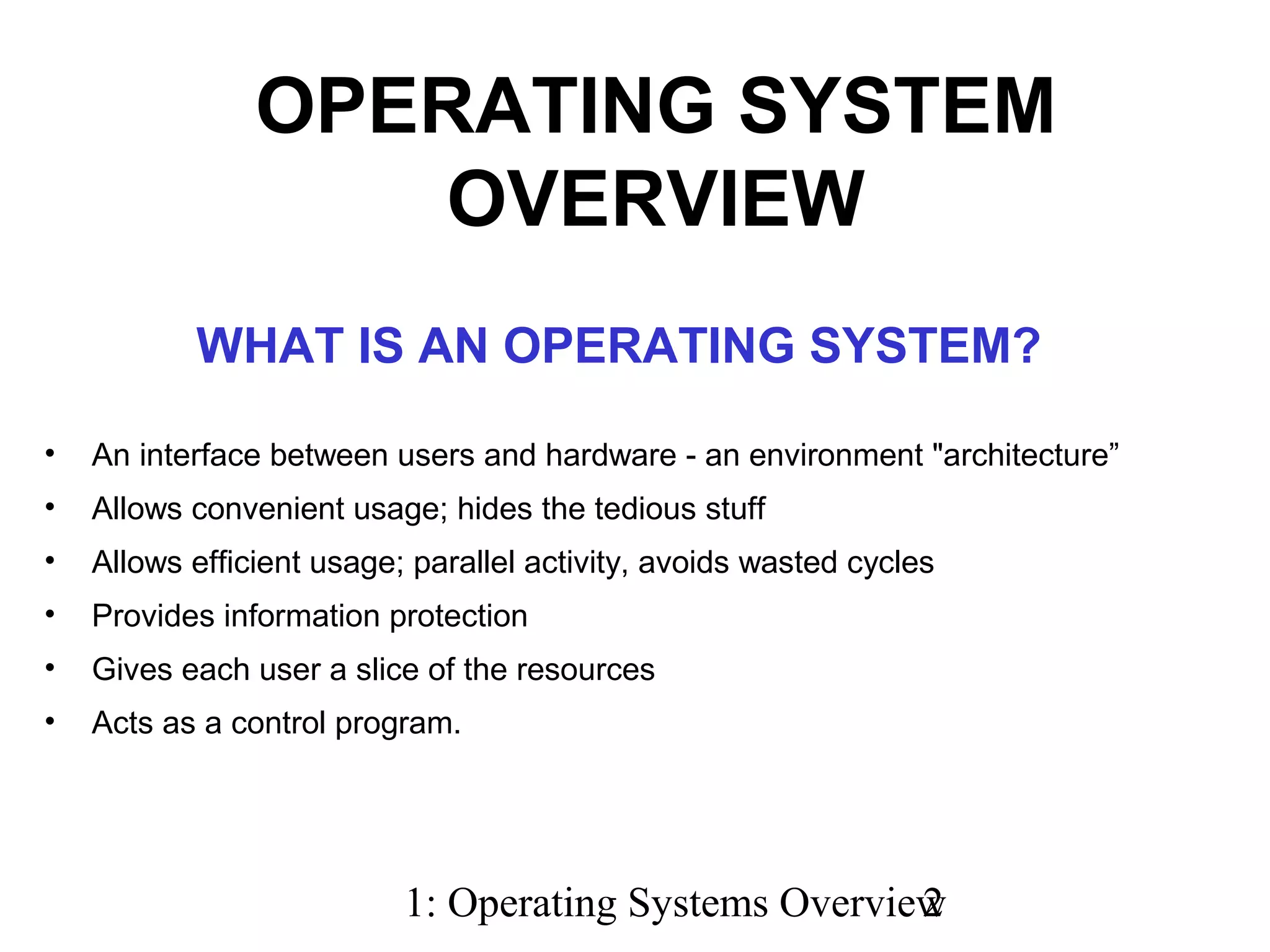 1: Operating Systems Overview2
WHAT IS AN OPERATING SYSTEM?
• An interface between users and hardware - an environment "architecture”
• Allows convenient usage; hides the tedious stuff
• Allows efficient usage; parallel activity, avoids wasted cycles
• Provides information protection
• Gives each user a slice of the resources
• Acts as a control program.
OPERATING SYSTEM
OVERVIEW
 