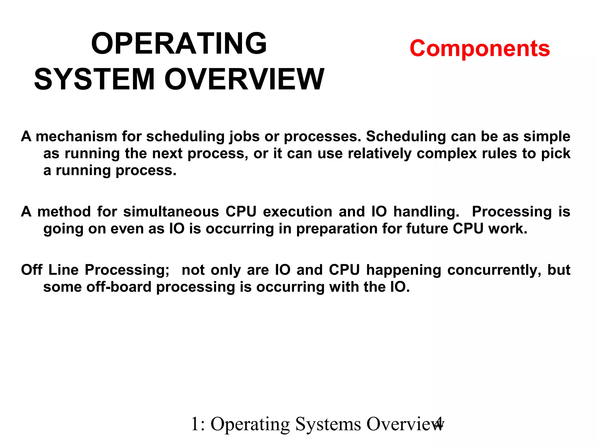1: Operating Systems Overview4
A mechanism for scheduling jobs or processes. Scheduling can be as simple
as running the next process, or it can use relatively complex rules to pick
a running process.
A method for simultaneous CPU execution and IO handling. Processing is
going on even as IO is occurring in preparation for future CPU work.
Off Line Processing; not only are IO and CPU happening concurrently, but
some off-board processing is occurring with the IO.
OPERATING
SYSTEM OVERVIEW
Components
 