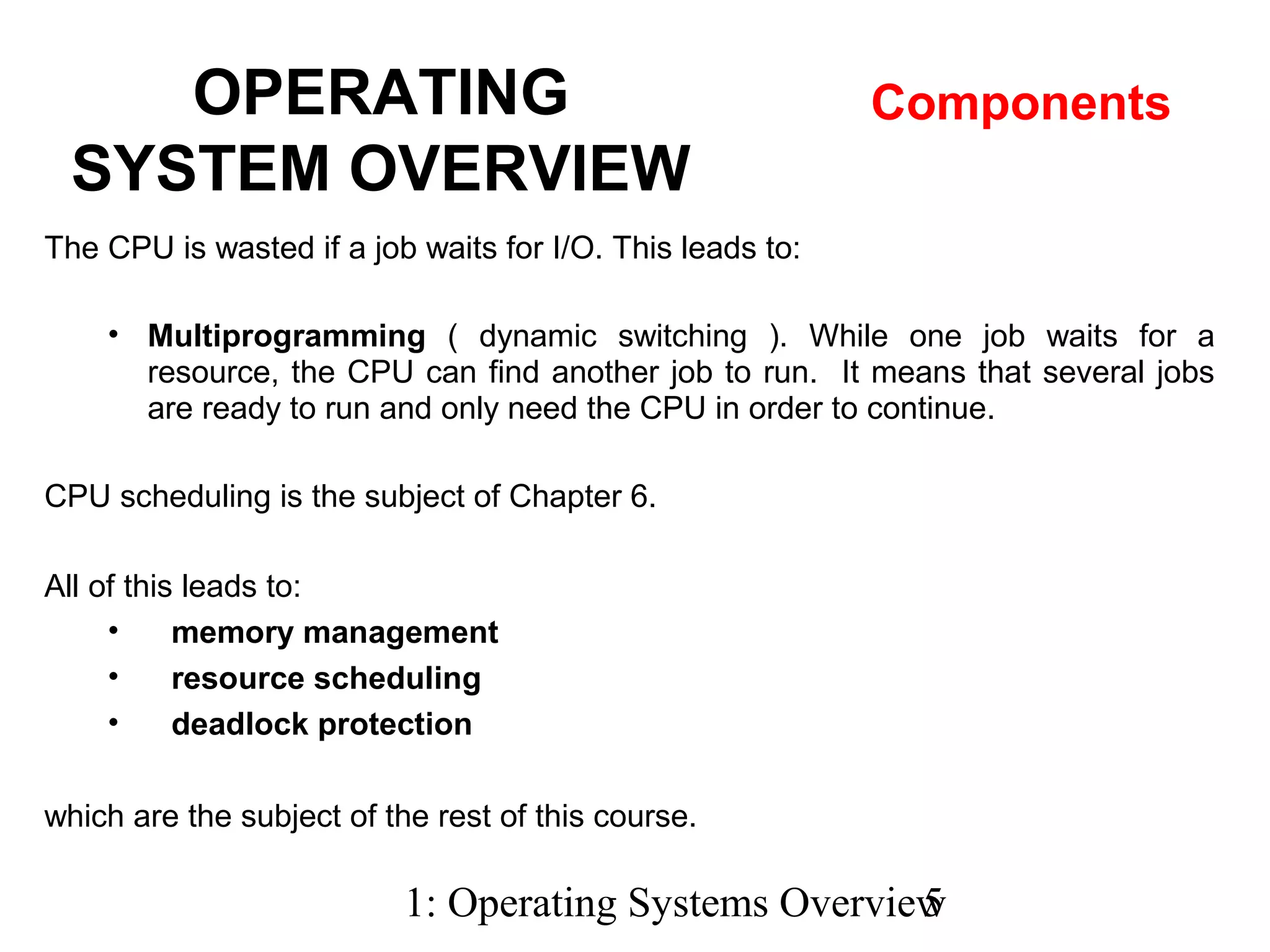 1: Operating Systems Overview5
The CPU is wasted if a job waits for I/O. This leads to:
• Multiprogramming ( dynamic switching ). While one job waits for a
resource, the CPU can find another job to run. It means that several jobs
are ready to run and only need the CPU in order to continue.
CPU scheduling is the subject of Chapter 6.
All of this leads to:
• memory management
• resource scheduling
• deadlock protection
which are the subject of the rest of this course.
OPERATING
SYSTEM OVERVIEW
Components
 