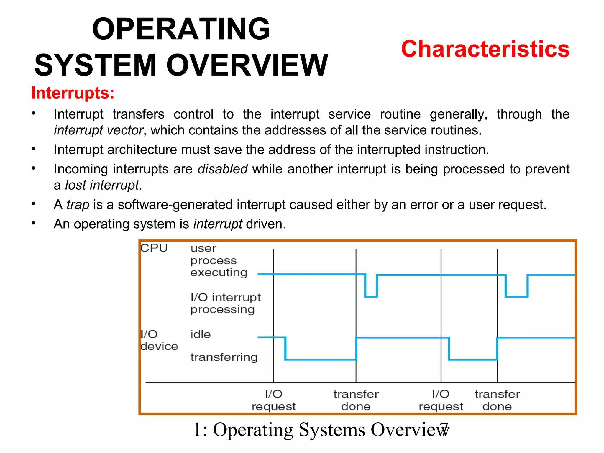1: Operating Systems Overview7
OPERATING
SYSTEM OVERVIEW
Characteristics
Interrupts:
• Interrupt transfers control to the interrupt service routine generally, through the
interrupt vector, which contains the addresses of all the service routines.
• Interrupt architecture must save the address of the interrupted instruction.
• Incoming interrupts are disabled while another interrupt is being processed to prevent
a lost interrupt.
• A trap is a software-generated interrupt caused either by an error or a user request.
• An operating system is interrupt driven.
 