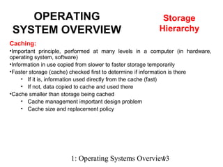 1: Operating Systems Overview13
Caching:
•Important principle, performed at many levels in a computer (in hardware,
operating system, software)
•Information in use copied from slower to faster storage temporarily
•Faster storage (cache) checked first to determine if information is there
• If it is, information used directly from the cache (fast)
• If not, data copied to cache and used there
•Cache smaller than storage being cached
• Cache management important design problem
• Cache size and replacement policy
OPERATING
SYSTEM OVERVIEW
Storage
Hierarchy
 