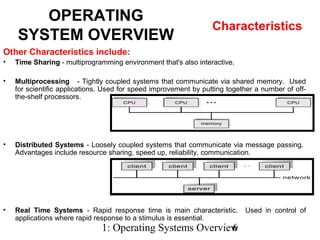 1: Operating Systems Overview6
Other Characteristics include:
• Time Sharing - multiprogramming environment that's also interactive.
• Multiprocessing - Tightly coupled systems that communicate via shared memory. Used
for scientific applications. Used for speed improvement by putting together a number of off-
the-shelf processors.
• Distributed Systems - Loosely coupled systems that communicate via message passing.
Advantages include resource sharing, speed up, reliability, communication.
• Real Time Systems - Rapid response time is main characteristic. Used in control of
applications where rapid response to a stimulus is essential.
OPERATING
SYSTEM OVERVIEW
Characteristics
 