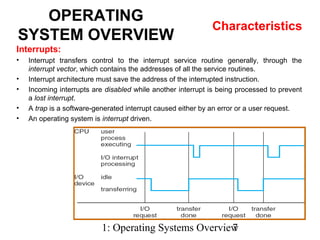 1: Operating Systems Overview7
OPERATING
SYSTEM OVERVIEW
Characteristics
Interrupts:
• Interrupt transfers control to the interrupt service routine generally, through the
interrupt vector, which contains the addresses of all the service routines.
• Interrupt architecture must save the address of the interrupted instruction.
• Incoming interrupts are disabled while another interrupt is being processed to prevent
a lost interrupt.
• A trap is a software-generated interrupt caused either by an error or a user request.
• An operating system is interrupt driven.
 