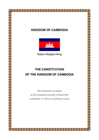 KINGDOM OF CAMBODIA




           Nation-Religion-King




        THE CONSTITUTION
OF THE KINGDOM OF CAMBODIA




           This Constitution was adopted
   by the Constitutional Assembly in Phnom Penh
  on September 21, 1993 at its 2nd Plenary Session.
 