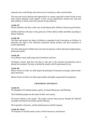 maternity leave with full pay and with no loss of seniority or other social benefits.

The state and society shall provide opportunities to women, especially to those living in rural
areas without adequate social support, so they can get employment, medical care, and send
their children to school, and to have decent living conditions.

Article 47:
Parents shall have the duty to take care of and educate their children to become good citizens.

Children shall have the duty to take good care of their elderly mother and father according to
Khmer traditions.

Article 48:
The State shall protect the rights of children as stipulated in the Convention on Children, in
particular, the right to life, education, protection during wartime, and from economic or
sexual exploitation.

The State shall protect children from acts that are injurious to their educational opportunities,
health and welfare.

Article 49:
Every Khmer citizen shall respect the Constitution and laws.

All Khmer citizens shall have the duty to take part in the national reconstruction and to
defend the homeland. The duty to defend the country shall be determined by law.

Article 50:
Khmer citizens of either sex shall respect the principles of national sovereignty, liberal multi-
party democracy.

Khmer citizens of either sex shall respect public and legally acquired private properties.


                                CHAPTER IV: ON POLICY

Article 51:
The Kingdom of Cambodia adopts a policy of Liberal Democracy and Pluralism.

The Cambodian people are the master of their own country.

All powers belong to the people. The people exercise these powers through the National
Assembly, the Royal Government and the Judiciary.

The Legislative, Executive, and the Judicial powers shall be separate.

Article 51: (New)
The Kingdom of Cambodia adopts a policy of liberal democracy and pluralism.


                                               11
 