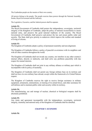 The Cambodian people are the masters of their own country.

All powers belong to the people. The people exercise these powers through the National Assembly,
Senate, Royal Government and the Judiciary.

The Legislative, Executive, and the Judicial powers shall be separate.

Article 52:
The Royal Government of Cambodia shall protect the independence, sovereignty, territorial
integrity of the Kingdom of Cambodia, adopt the policy of national reconciliation to insure
national unity, and preserve the good national traditions of the country. The Royal
Government of Cambodia shall preserve and protect the law and ensure public order and
security. The State shall give priority to endeavors which improve the welfare and standard
of living of citizens.

Article 53:
The Kingdom of Cambodia adopts a policy of permanent neutrality and non-alignment.

The Kingdom of Cambodia follows a policy of peaceful co-existence with its neighbors and
with all other countries throughout the world.

The Kingdom of Cambodia shall not invade any country, nor interfere in any other country's
internal affairs, directly or indirectly, and shall solve any problems peacefully with due
respect for mutual interests.

The Kingdom of Cambodia shall not joint in any military alliance or military pact which is
incompatible with its policy of neutrality.

The Kingdom of Cambodia shall not permit any foreign military base on its territory and
shall not have its own military base abroad, except within the framework of a United Nations
request.

The Kingdom of Cambodia reserves the right to receive foreign assistance in military
equipment, armaments, ammunitions, in training of its armed forces, and other assistance for
self-defense and to maintain public order and security within its territory.

Article 54:
The manufacturing, use and storage of nuclear, chemical or biological weapons shall be
absolutely prohibited.

Article 55:
Any treaty and agreement incompatible with the independence, sovereignty, territorial
integrity, neutrality and national unity of the Kingdom of Cambodia shall be annulled.


                                   CHAPTER V: ECONOMY

Article 56:

                                                  12
 