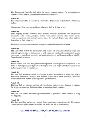The Kingdom of Cambodia shall adopt the market economy system. The preparation and
process of this economic system shall be determined by the law.

Article 57:
Tax collection shall be in accordance with the law. The national budget shall be determined
by law.

Management of the monetary and financial system shall be defined by law.

Article 58:
State property notably comprises land, mineral resources, mountains, sea, underwater,
continental shelf, coastline, airspace, islands, rivers, canals, streams, lakes, forests, natural
resources, economic and cultural centers, bases for national defense and other facilities
determined as State property.

The control, use and management of State properties shall be determined by law.

Article 59:
The State shall protect the environment and balance of abundant natural resources and
establish a precise plan of management of land, water, air, wind, geology, ecological system,
mines, energy, petrol and gas, rocks and sand, gems, forests and forestry products, wildlife,
fish and aquatic resources.

Article 60:
Khmer citizens shall have the right to sell their product. The obligation to sell products to the
State, or the temporary use of private or State properties shall be prohibited unless authorized
by law under special circumstances.

Article 61:
The State shall promote economic development in all sectors and remote areas, especially in
agriculture, handicrafts, industry, with attention to policies of water, electricity, roads and
means of transport, modern technology and a system of credit.

Article 62:
The State shall pay attention and help solve production matters, protect the price of products
for farmers, crafters, and find marketplace for them to sell their products.

Article 63:
The State shall respect market management in order to guarantee a better standard of living
for the people.

Article 64:
The State shall ban and severely punish those who import, manufacture sell illicit drugs,
counterfeit and expired goods which affect the health and life of the consumers.


             CHAPTER VI: EDUCATION, CULTURE, SOCIAL AFFAIRS

                                               13
 