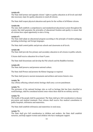 Article 65:
The State shall protect and upgrade citizens’ rights to quality education at all levels and shall
take necessary steps for quality education to reach all citizens.

The State shall respect physical education and sports for the welfare of all Khmer citizens.

Article 66:
The state shall establish a comprehensive and standardized educational system throughout the
country that shall guarantee the principles of educational freedom and quality to ensure that
all citizens have equal opportunity to earn a living.

Article 67:
The State shall adopt an educational program according to the principle of modern pedagogy
including technology and foreign languages.

The State shall control public and private schools and classrooms at all levels.

Article 68:
The State shall provide free primary and secondary education to all citizens in public schools.

Citizens shall receive education for at least 9 years.

The State shall disseminate and develop the Pali schools and the Buddhist Institute.

Article 69:
The State shall preserve and promote national culture.

The State shall Protect and promote the Khmer language as required.

The State shall preserve ancient monuments and artifacts and restore historic sites.

Article 70:
Any offense affecting cultural artistic heritage shall carry a severe punishment.

Article 71:
The perimeter of the national heritage sites as well as heritage that has been classified as
world heritage, shall be considered neutral zones where there shall be no military activity.

Article 72:
The health of the people shall be guaranteed. The State shall give full consideration to disease
prevention and medical treatment. Poor citizens shall receive free medical consultation in
public hospitals, infirmaries and maternities.

The State shall establish infirmaries and maternities in rural areas.

Article 73:
The State shall give full consideration to children and mothers. the State shall establish
nurseries, and help support women and children who have inadequate support.
                                                14
 