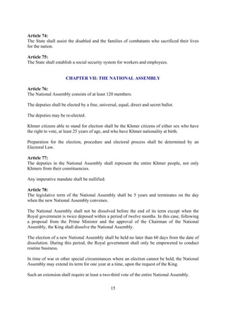Article 74:
The State shall assist the disabled and the families of combatants who sacrificed their lives
for the nation.

Article 75:
The State shall establish a social security system for workers and employees.


                      CHAPTER VII: THE NATIONAL ASSEMBLY

Article 76:
The National Assembly consists of at least 120 members.

The deputies shall be elected by a free, universal, equal, direct and secret ballot.

The deputies may be re-elected.

Khmer citizens able to stand for election shall be the Khmer citizens of either sex who have
the right to vote, at least 25 years of age, and who have Khmer nationality at birth.

Preparation for the election, procedure and electoral process shall be determined by an
Electoral Law.

Article 77:
The deputies in the National Assembly shall represent the entire Khmer people, not only
Khmers from their constituencies.

Any imperative mandate shall be nullified.

Article 78:
The legislative term of the National Assembly shall be 5 years and terminates on the day
when the new National Assembly convenes.

The National Assembly shall not be dissolved before the end of its term except when the
Royal government is twice deposed within a period of twelve months. In this case, following
a proposal from the Prime Minister and the approval of the Chairman of the National
Assembly, the King shall dissolve the National Assembly.

The election of a new National Assembly shall be held no later than 60 days from the date of
dissolution. During this period, the Royal government shall only be empowered to conduct
routine business.

In time of war or other special circumstances where an election cannot be held, the National
Assembly may extend its term for one year at a time, upon the request of the King.

Such an extension shall require at least a two-third vote of the entire National Assembly.

                                                15
 