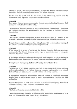 Minister or at least 1/3 of the National Assembly members, the National Assembly Standing
Committee shall call an extraordinary session of the National Assembly.

In this case, the agenda with the conditions of the extraordinary session, shall be
disseminated to the population as well as the date of the meeting.

Article 84:
Between the National Assembly sessions, the National Assembly Standing Committee shall
manage the work of the National Assembly.

The Permanent Standing Committee of the National Assembly consists of the Chairman of
the National Assembly, the Vice-Chairmen, and the Chairmen of National Assembly
Commissions.

Article 85:
The National Assembly sessions shall be held in the Royal Capital of Cambodia in the
Assembly Hall, unless stipulated otherwise in the summons, due to special circumstances.

Except where so stipulated and unless held at the place and date as stipulated, any meeting of
the National Assembly shall be considered as illegal and void.

Article 86:
If the country is in a state of emergency, the National Assembly shall meet every day
continuously. The National Assembly has the right to terminate this state of emergency
whenever the situation permits.

If the National Assembly is not able to meet because of circumstances such as the occupation
by foreign forces the declaration of the state of emergency must be automatically extended.

During the state of emergency, the National Assembly shall not be dissolved.

Article 87:
The Chairman of the National Assembly shall chair the assembly session; receive draft bills
and resolutions adopted by the National Assembly, ensure the implementation of the Internal
Rules of Procedure and manage the assembly relations with foreign countries.

If the Chairman is unable to perform his/her duties due to illness or to fulfill the function of
Head of State as interim or as a Regent, or is on a mission abroad, a Vice-Chairman shall
replace him.

In case of resignation or death of the Chairman or the Vice-Chairman (men), the National
Assembly shall elect a new Chairman or Vice-Chairman (men).

Article 88:
The National Assembly sessions shall be held in public.

The National Assembly shall meet in closed session at the request of the Chairman or of at
least 1/10 of its members, of the King or of the Prime Minister.
                                              17
 