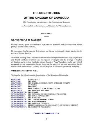 THE CONSTITUTION
                OF THE KINGDOM OF CAMBODIA
               This Constitution was adopted by the Constitutional Assembly
             in Phnom Penh on September 21, 1993 at its 2nd Plenary Session.



                                       PREAMBLE
                                           *****
WE, THE PEOPLE OF CAMBODIA

Having known a grand civilization of a prosperous, powerful, and glorious nation whose
prestige radiates like a diamond,

Having endured sufferings and destructions and having experienced a tragic decline in the
course of the two decades,

awakened, stood up with a resolute determination to strengthen the national unity, to preserve
and defend Cambodia’s territory and its precious sovereignty and the prestige of Angkor
civilization, and to restore Cambodia into an "Island of Peace" based on a multi-party liberal
democratic regime guaranteeing human rights and the respect of law, and responsible for the
destiny of the nation always evolving toward progress, development, prosperity, and glory,

WITH THIS RESOLUTE WILL

We inscribe the following as the Constitution of the Kingdom of Cambodia:

CHAPTER I:            SOVEREIGNTY
CHAPTER II:           THE KING
CHAPTER III:          THE RIGHTS AND OBLIGATIONS OF KHMER CITIZENS
CHAPTER IV:           ON POLICY
CHAPTER V:            ECONOMY
CHAPTER VI:           EDUCATION, CULTURE, SOCIAL AFFAIRS
CHAPTER VII:          THE NATIONAL ASSEMBLY
NEW CHAPTER VIII:     THE SENATE
NEW CHAPTER IX:       THE CONGRESS OF THE ASSEMBLY AND SENATE
NEW CHAPTER X:        THE ROYAL GOVERNMENT
NEW CHAPTER XI:       THE JUDICIARY
NEW CHAPTER XII:      THE CONSTITUTIONAL COUNCIL
NEW CHAPTER XIII:     THE ADMINISTRATION
NEW CHAPTER XIV:      THE NATIONAL CONGRESS
NEW CHAPTER XV:       EFFECTS, REVISION AND AMENDMENTS OF THE CONSTITUTION
NEW CHAPTER XVI:      TRANSITIONAL PROVISIONS



                              CHAPTER I: SOVEREIGNTY

                                              2
 
