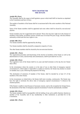 NEW CHAPTER VIII
                                        THE SENATE

Article 99: (New)
The Assembly shall be the organ to hold legislative power which shall fulfil its function as stipulated
in the Constitution and laws in force.

The number of members of the Senate shall be in maximum half of the entire members of the National
Assembly.

Some of the Senate members shall be appointed and some others shall be elected by non-universal
election.

Senate members may be re-appointed and re-elected. Those who may have right run in the election of
members of the Senate, are Khmer citizens of both sexes of at least 40 years of age, who have Khmer
nationality at birth and who have rights to vote.

Article 100: (New
Two Senate members shall be appointed by the King.

Two Senate members shall be elected by comparative majority of votes.

The other Senate members shall be elected by the non-universal election.

Article 101: (New)
The organization procedure and functioning of the election of members of the Senate as well as the
determination of voters, election body and constituencies, shall be provided for in a law.

Article 102: (New)
The Legislative term of the Senate shall be six years and shall terminate on the day the new Senate
takes office.

In the circumstance where the country is in the state of war or other State of emergency (special
circumstances?), which makes it impossible to conduct an election, the Senate may declare to extend
its mandate once a year, following the proposal of the King.

This declaration of extension of mandate of the Senate, shall be decided by at least 2/3 of the
members of the entire Senate.

In the circumstance as related above, the Senate shall meet everyday, continuously. The Senate may
have the right to terminate the above state of emergency (special circumstances ?) whenever the
situation permits.

If the Senate is unable to meet because of necessary reasons, such as the occupation by foreign forces,
the declaration of the State of emergency (special circumstance?) must be automatically extended.

Article 103: (New)
The Senate mandate shall be incompatible with the holding of any active public function, function as
member of the Assembly and of any membership in other institutions as provided for in the
Constitution.

Article 104: (New)
                                                  21
 