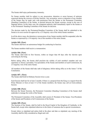 The Senate shall enjoy parliamentary immunity.

No Senate member shall be subject to any prosecution, detention or arrest because of opinions
expressed during the exercise of his/her function. Any accusation, arrest or detention of any member
of the Senate may be made only with permission from the Senate or the Permanent Committee
(Standing Committee) of the Senate, in periods between the Senate sessions, except in the case of
flagrante delicto. In this latter case, the competent authority shall immediately report to the Senate or
to the Permanent/ Standing Committee of the Senate for decision.

The decision made by the Permanent/Standing Committee of the Senate shall be submitted to the
Senate at its next session for approval by a 2/3 majority vote of the whole Senate members.

In all the above cases, the detention or prosecution of any Senate member shall be suspended, after the
Senate so expressed by a 3/4 majority vote of the members of the entire Senate.

Article 105: (New)
The Senate shall have an autonomous budget for conducting its function.

The Senate members shall receive a remuneration.

Article 106: (New)
The Senate shall hold its first Session, within no longer than 60 days after the election upon
convening by the King.

Before taking office, the Senate shall proclaim the validity of each member's mandate and vote
separately to choose a president, Vice-presidents of the Senate and members of each Commission, by
2/3 majority vote of the entire Senate.

All members of the Senate shall take oath of allegiance, before taking office as in the Annex 7 of the
Constitution.

Article 107: (New)
The Senate shall hold its Ordinary Session twice a year.

Each Session shall last for at least 3 months. If there is a proposal from the King or a request from the
Prime Minister or from at least 1/3 of the Senate members, the Senate may call an Extra-ordinary
Session.

Article 108: (New)
Between the Senate Sessions, the Permanent Committee (Standing Committee) of the Senate shall
undertake to manage the works of the Senate.

The Permanent Committee of the Assembly shall consist of: President of the Senate, Vice-Presidents
of the Senate and Presidents of all Commissions of the Senate.

Article 109: (New)
The Sessions of the Senate, shall be held in the Royal Capital of the Kingdom of Cambodia, in the
Senate hall, except when stipulated otherwise in the letters of summons due to special circumstances.

Except where so stipulated and unless held at the place and date as stipulated, any meeting of the
Assembly shall be fully considered as illegal and void.


                                                   22
 