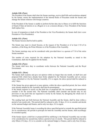 Article 110: (New)
The President of the Senate shall chair the Senate meetings, receive draft bills and resolutions adopted
by the Senate, ensure the implementation of the Internal Rules of Procedure inside the Senate and
manage the Senate relations with foreign countries.

If the President of the Senate is unable to perform his/her duty due to illness or to fulfil the functions
of Head of State ad interim or as a Regent or is on a mission abroad, a Vice- President of the Senate
shall replace him.

In case of resignation or death of the President or the Vice-President(s), the Senate shall elect a new
President or Vice-President(s).

Article 111: (New)
The Senate Session shall be held in public.

The Senate may meet in closed Session, at the request of the President or of at least 1/10 of its
members, of the King, the Prime Minister or of the President of the Assembly.

The Senate meetings may not be considered valid, provided there is a quorum of 7/10 of the entire
Senate members.

The number of votes required for the adoption by the National Assembly as stated in this
Constitution, shall also be applied for the Senate.

Article 112: (New)
The Senate shall have duty to coordinate works between the National Assembly and the Royal
Government.

Article 113: (New)
The Senate shall examine and give out opinion within no longer than one month, on draft laws and
proposed bills which have already been firstly adopted by the National Assembly and on various
issues submitted to it by the National Assembly. If it is urgent, the above period shall be reduced to
only 5 days.

If the Senate has given approval or none opinion, within the above specified period, the laws which
were already adopted by the Assembly shall then be promulgated.
If the Senate requests to rectify on that draft law or proposed bill, the Assembly shall immediately
consider it for the second time. The National Assembly shall consider and decide only on any
provision or any point that are requested to rectify by the Senate, by abrogating the whole text or
retaining some of its parts.

The sending back and forth between the National Assembly and the Senate, shall be done within a
period of one month only. This period shall be reduced to only 10 days, if it is to consider and decide
on the national budget and finance, and to only two days, if it is urgent.

If the National Assembly keeps it exceeding the above specified period or extends the specified period
for its consideration, the periods in principle for both the Assembly and the Senate, shall accordingly
be extended equally.

If the Senate rejects a draft law or proposed bill by nullifying it, the National Assembly may not take
it for consideration for second time, before a period of one (1) month. This period shall be reduced to
only fifteen (15) days, if it is to consider on the national budget or finance, and to only four (4) days,

                                                   23
 