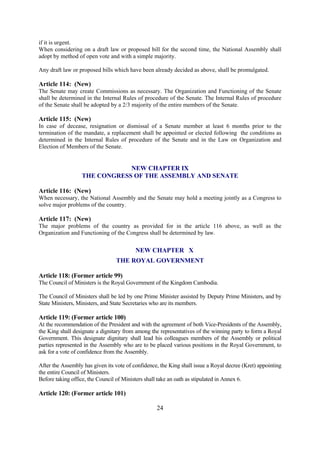 if it is urgent.
When considering on a draft law or proposed bill for the second time, the National Assembly shall
adopt by method of open vote and with a simple majority.

Any draft law or proposed bills which have been already decided as above, shall be promulgated.

Article 114: (New)
The Senate may create Commissions as necessary. The Organization and Functioning of the Senate
shall be determined in the Internal Rules of procedure of the Senate. The Internal Rules of procedure
of the Senate shall be adopted by a 2/3 majority of the entire members of the Senate.

Article 115: (New)
In case of decease, resignation or dismissal of a Senate member at least 6 months prior to the
termination of the mandate, a replacement shall be appointed or elected following the conditions as
determined in the Internal Rules of procedure of the Senate and in the Law on Organization and
Election of Members of the Senate.


                              NEW CHAPTER IX
                  THE CONGRESS OF THE ASSEMBLY AND SENATE

Article 116: (New)
When necessary, the National Assembly and the Senate may hold a meeting jointly as a Congress to
solve major problems of the country.

Article 117: (New)
The major problems of the country as provided for in the article 116 above, as well as the
Organization and Functioning of the Congress shall be determined by law.

                                          NEW CHAPTER X
                                 THE ROYAL GOVERNMENT

Article 118: (Former article 99)
The Council of Ministers is the Royal Government of the Kingdom Cambodia.

The Council of Ministers shall be led by one Prime Minister assisted by Deputy Prime Ministers, and by
State Ministers, Ministers, and State Secretaries who are its members.

Article 119: (Former article 100)
At the recommendation of the President and with the agreement of both Vice-Presidents of the Assembly,
the King shall designate a dignitary from among the representatives of the winning party to form a Royal
Government. This designate dignitary shall lead his colleagues members of the Assembly or political
parties represented in the Assembly who are to be placed various positions in the Royal Government, to
ask for a vote of confidence from the Assembly.

After the Assembly has given its vote of confidence, the King shall issue a Royal decree (Kret) appointing
the entire Council of Ministers.
Before taking office, the Council of Ministers shall take an oath as stipulated in Annex 6.

Article 120: (Former article 101)

                                                   24
 
