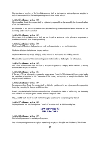 The functions of members of the Royal Government shall be incompatible with professional activities in
trade or industry and with the holding of any position in the public service.

Article 121: (Former article 102)
Members of the Royal Government shall be collectively responsible to the Assembly for the overall policy
of the Royal Government.

Each member of the Royal Government shall be individually responsible to the Prime Minister and the
Assembly for his/her own conduct.

Article 122: (Former article 103)
Members of the Royal Government shall not use the orders, written or verbal, of anyone as grounds to
exonerate themselves from their responsibility.

Article 123: (Former article 104)
The Council of Ministers shall meet every week in plenary session or in a working session.

The Prime Minister shall chair the plenary sessions.

The Prime Minister may assign a Deputy Prime Minister to preside over the working sessions.

Minutes of the Council of Ministers' meetings shall be forwarded to the King for His information.

Article 124: (Former article 105)
The Prime Minister shall have the right to delegate his power to a Deputy Prime Minister or to any
member of the Royal Government.

Article 125: (Former article 106)
If the post of Prime Minister is permanently vacant, a new Council of Ministers shall be appointed under
the conditions as stipulated in this Constitution. If the vacancy is temporary, an acting Prime Minister shall
be provisionally appointed.

Article 126: (Former article 107)
Each member of the Royal Government shall be liable for punishment for any crime or misdemeanour that
he/she has committed in the course of his/her duty.

In such cases and when he/she has committed serious offenses in the course of his/her duty, the Assembly
shall decide to file charges against him/her with the competent court.

The Assembly shall decide on such matters through a secret vote by a simple majority thereof.

Article 127: (Former article 108)
The organization and functioning of the Council of Ministers shall be determined by law.

                                         NEW CHAPTER XI
                                          THE JUDICIARY

Article 128: (Former article 109)
The Judicial power shall be an independent power.

The Judiciary shall guarantee and uphold impartiality and protect the rights and freedoms of the citizens.

                                                       25
 