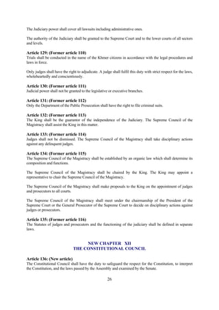 The Judiciary power shall cover all lawsuits including administrative ones.

The authority of the Judiciary shall be granted to the Supreme Court and to the lower courts of all sectors
and levels.

Article 129: (Former article 110)
Trials shall be conducted in the name of the Khmer citizens in accordance with the legal procedures and
laws in force.

Only judges shall have the right to adjudicate. A judge shall fulfil this duty with strict respect for the laws,
wholeheartedly and conscientiously.

Article 130: (Former article 111)
Judicial power shall not be granted to the legislative or executive branches.

Article 131: (Former article 112)
Only the Department of the Public Prosecution shall have the right to file criminal suits.

Article 132: (Former article 113)
The King shall be the guarantor of the independence of the Judiciary. The Supreme Council of the
Magistracy shall assist the King in this matter.

Article 133: (Former article 114)
Judges shall not be dismissed. The Supreme Council of the Magistracy shall take disciplinary actions
against any delinquent judges.

Article 134: (Former article 115)
The Supreme Council of the Magistracy shall be established by an organic law which shall determine its
composition and functions.

The Supreme Council of the Magistracy shall be chaired by the King. The King may appoint a
representative to chair the Supreme Council of the Magistracy.

The Supreme Council of the Magistracy shall make proposals to the King on the appointment of judges
and prosecutors to all courts.

The Supreme Council of the Magistracy shall meet under the chairmanship of the President of the
Supreme Court or the General Prosecutor of the Supreme Court to decide on disciplinary actions against
judges or prosecutors.

Article 135: (Former article 116)
The Statutes of judges and prosecutors and the functioning of the judiciary shall be defined in separate
laws.


                                    NEW CHAPTER XII
                               THE CONSTITUTIONAL COUNCIL

Article 136: (New article)
The Constitutional Council shall have the duty to safeguard the respect for the Constitution, to interpret
the Constitution, and the laws passed by the Assembly and examined by the Senate.

                                                      26
 