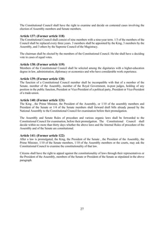 The Constitutional Council shall have the right to examine and decide on contested cases involving the
election of Assembly members and Senate members.

Article 137: (Former article 118)
The Constitutional Council shall consist of nine members with a nine-year term. 1/3 of the members of the
Council shall be replaced every three years. 3 members shall be appointed by the King, 3 members by the
Assembly, and 3 others by the Supreme Council of the Magistracy.

The chairman shall be elected by the members of the Constitutional Council. He/she shall have a deciding
vote in cases of equal votes.

Article 138: (Former article 119)
Members of the Constitutional Council shall be selected among the dignitaries with a higher-education
degree in law, administration, diplomacy or economics and who have considerable work experience.

Article 139: (Former article 120)
The function of a Constitutional Council member shall be incompatible with that of a member of the
Senate, member of the Assembly, member of the Royal Government, in-post judges, holding of any
position in the public function, President or Vice-President of a political party, President or Vice-President
of a trade-union.

Article 140: (Former article 121)
The King , the Prime Minister, the President of the Assembly, or 1/10 of the assembly members and
President of the Senate or 1/4 of the Senate members shall forward draft bills already passed by the
National Assembly to the Constitutional Council for examination before their promulgation.

The Assembly and Senate Rules of procedure and various organic laws shall be forwarded to the
Constitutional Council for examination, before their promulgation. The Constitutional Council shall
decide within no more than thirty days whether the above laws and the Internal Rules of procedure of the
Assembly and of the Senate are constitutional.

Article 141: (Former article 122)
After a law is promulgated, the King, the President of the Senate , the President of the Assembly, the
Prime Minister, 1/10 of the Senate members, 1/10 of the Assembly members or the courts, may ask the
Constitutional Council to examine the constitutionality of that law.

Citizens shall have the right to appeal against the constitutionality of laws through their representatives or
the President of the Assembly, members of the Senate or President of the Senate as stipulated in the above
paragraph.




                                                     27
 