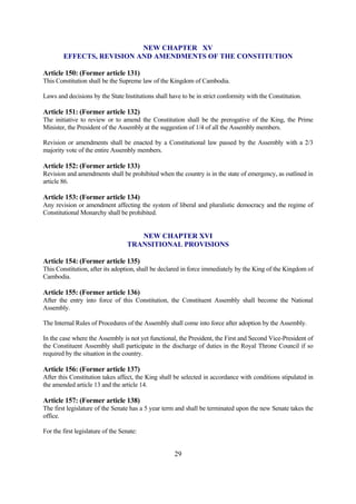 NEW CHAPTER XV
        EFFECTS, REVISION AND AMENDMENTS OF THE CONSTITUTION

Article 150: (Former article 131)
This Constitution shall be the Supreme law of the Kingdom of Cambodia.

Laws and decisions by the State Institutions shall have to be in strict conformity with the Constitution.

Article 151: (Former article 132)
The initiative to review or to amend the Constitution shall be the prerogative of the King, the Prime
Minister, the President of the Assembly at the suggestion of 1/4 of all the Assembly members.

Revision or amendments shall be enacted by a Constitutional law passed by the Assembly with a 2/3
majority vote of the entire Assembly members.

Article 152: (Former article 133)
Revision and amendments shall be prohibited when the country is in the state of emergency, as outlined in
article 86.

Article 153: (Former article 134)
Any revision or amendment affecting the system of liberal and pluralistic democracy and the regime of
Constitutional Monarchy shall be prohibited.


                                      NEW CHAPTER XVI
                                   TRANSITIONAL PROVISIONS

Article 154: (Former article 135)
This Constitution, after its adoption, shall be declared in force immediately by the King of the Kingdom of
Cambodia.

Article 155: (Former article 136)
After the entry into force of this Constitution, the Constituent Assembly shall become the National
Assembly.

The Internal Rules of Procedures of the Assembly shall come into force after adoption by the Assembly.

In the case where the Assembly is not yet functional, the President, the First and Second Vice-President of
the Constituent Assembly shall participate in the discharge of duties in the Royal Throne Council if so
required by the situation in the country.

Article 156: (Former article 137)
After this Constitution takes affect, the King shall be selected in accordance with conditions stipulated in
the amended article 13 and the article 14.

Article 157: (Former article 138)
The first legislature of the Senate has a 5 year term and shall be terminated upon the new Senate takes the
office.

For the first legislature of the Senate:


                                                     29
 
