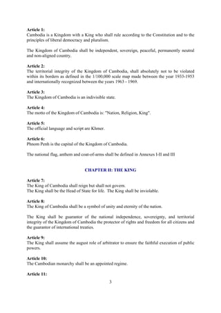 Article 1:
Cambodia is a Kingdom with a King who shall rule according to the Constitution and to the
principles of liberal democracy and pluralism.

The Kingdom of Cambodia shall be independent, sovereign, peaceful, permanently neutral
and non-aligned country.

Article 2:
The territorial integrity of the Kingdom of Cambodia, shall absolutely not to be violated
within its borders as defined in the 1/100,000 scale map made between the year 1933-1953
and internationally recognized between the years 1963 - 1969.

Article 3:
The Kingdom of Cambodia is an indivisible state.

Article 4:
The motto of the Kingdom of Cambodia is: "Nation, Religion, King".

Article 5:
The official language and script are Khmer.

Article 6:
Phnom Penh is the capital of the Kingdom of Cambodia.

The national flag, anthem and coat-of-arms shall be defined in Annexes I-II and III


                                CHAPTER II: THE KING

Article 7:
The King of Cambodia shall reign but shall not govern.
The King shall be the Head of State for life. The King shall be inviolable.

Article 8:
The King of Cambodia shall be a symbol of unity and eternity of the nation.

The King shall be guarantor of the national independence, sovereignty, and territorial
integrity of the Kingdom of Cambodia the protector of rights and freedom for all citizens and
the guarantor of international treaties.

Article 9:
The King shall assume the august role of arbitrator to ensure the faithful execution of public
powers.

Article 10:
The Cambodian monarchy shall be an appointed regime.

Article 11:
                                              3
 