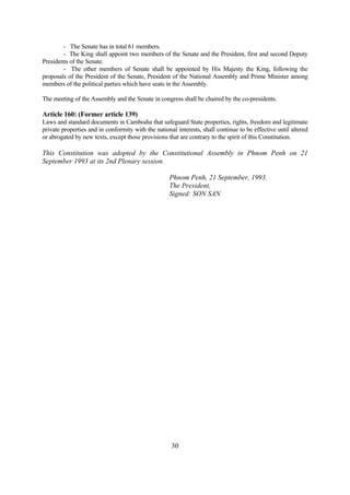 - The Senate has in total 61 members.
        - The King shall appoint two members of the Senate and the President, first and second Deputy
Presidents of the Senate.
        - The other members of Senate shall be appointed by His Majesty the King, following the
proposals of the President of the Senate, President of the National Assembly and Prime Minister among
members of the political parties which have seats in the Assembly.

The meeting of the Assembly and the Senate in congress shall be chaired by the co-presidents.

Article 160: (Former article 139)
Laws and standard documents in Cambodia that safeguard State properties, rights, freedom and legitimate
private properties and in conformity with the national interests, shall continue to be effective until altered
or abrogated by new texts, except those provisions that are contrary to the spirit of this Constitution.

This Constitution was adopted by the Constitutional Assembly in Phnom Penh on 21
September 1993 at its 2nd Plenary session.

                                                    Phnom Penh, 21 September, 1993.
                                                    The President,
                                                    Signed: SON SAN




                                                     30
 