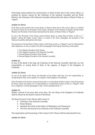 If the King cannot perform his normal duties as Head of State due to His serious illness, as
certified by doctors chosen by the Chairman of the National Assembly and the Prime
Minister, the Chairman of the National Assembly shall perform the duties of Head of State as
"regent".

Article 11: (New)
If the King cannot perform His normal duties as Head of State due to His serious illness as certified
by doctors chosen by the President of the Senate, President of the National Assembly and the Prime
Minister, the President of the Senate shall perform the duties of Head of State as "Regent".

In case if the President of the Senate cannot perform duties as acting Head of State, in title as a "
Regent", during the King's serious illness, as stated in the above paragraph, the president of the
National Assembly shall perform this duty.

This position of Acting Head of State in place of the King in title as a "Regent", may be substituted by
other dignitaries, in case as stated in the above paragraph, following the hierarchy as hereunder:

        1- First Deputy President of the Senate.
        2- First Deputy President of the National Assembly.
        3- Second Deputy President of the Senate.
        4- Second Deputy President of the National Assembly.

Article 12:
In case of the death of the king, the Chairman of the National Assembly shall take over the
responsibility as Acting Head of State in the capacity of Regent of the Kingdom of
Cambodia.

Article 12: (New)
In case of the death of the King, the President of the Senate shall take over the responsibility as
Acting Head of State in the capacity of a Regent of the Kingdom of Cambodia.

If the President of the Senate cannot perform duty as Acting Head of State in place of the King during
the King’s dead, the taking over of responsibility as Acting Head of State in title as a "Regent", shall
be in compliance with the paragraphs 2 and 3 of the amended article 11.

Article 13:
Within a period of not more than seven days, the new King of the Kingdom of Cambodia
shall be chosen by the Royal Council of the throne.

The Royal Council of the Throne shall consist of:
      • Chairman of the National Assembly
      • Prime Minister
      • Samdech the Chiefs of the Orders of Mohanikay and Thammayut
      • The First and Second Vice-Chairman of the National Assembly

The organization and functioning of the Council of the Throne shall be determined by law.

Article 13: (New)

                                                   4
 