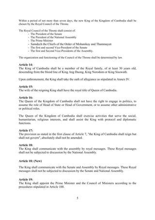 Within a period of not more than seven days, the new King of the Kingdom of Cambodia shall be
chosen by the Royal Council of the Throne.

The Royal Council of the Throne shall consist of:
       - The President of the Senate
       - The President of the National Assembly
       - The Prime Minister
        - Samdech the Chiefs of the Order of Mohanikay and Thammayut
        - The first and second Vice-President of the Senate
        - The first and Second Vice-Presidents of the Assembly.

The organization and functioning of the Council of the Throne shall be determined by law.

Article 14:
The King of Cambodia shall be a member of the Royal family, of at least 30 years old,
descending from the blood line of King Ang Duong, King Norodom or King Sisowath.

Upon enthronement, the King shall take the oath of allegiance as stipulated in Annex IV.

Article 15:
The wife of the reigning King shall have the royal title of Queen of Cambodia.

Article 16:
The Queen of the Kingdom of Cambodia shall not have the right to engage in politics, to
assume the role of Head of State or Head of Government, or to assume other administrative
or political roles.

The Queen of the Kingdom of Cambodia shall exercise activities that serve the social,
humanitarian, religious interests, and shall assist the King with protocol and diplomatic
functions.

Article 17:
The provision as stated in the first clause of Article 7, "the King of Cambodia shall reign but
shall not govern", absolutely shall not be amended.

Article 18:
The King shall communicate with the assembly by royal messages. These Royal messages
shall not be subjected to discussion by the National Assembly.

Article 18: (New)
The King shall communicate with the Senate and Assembly by Royal messages. These Royal
messages shall not be subjected to discussion by the Senate and National Assembly.

Article 19:
The King shall appoint the Prime Minister and the Council of Ministers according to the
procedures stipulated in Article 100.


                                                    5
 