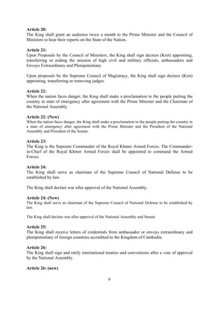 Article 20:
The King shall grant an audience twice a month to the Prime Minister and the Council of
Ministers to hear their reports on the State of the Nation.

Article 21:
Upon Proposals by the Council of Ministers, the King shall sign decrees (Kret) appointing,
transferring or ending the mission of high civil and military officials, ambassadors and
Envoys Extraordinary and Plenipotentiary.

Upon proposals by the Supreme Council of Magistracy, the King shall sign decrees (Kret)
appointing, transferring or removing judges.

Article 22:
When the nation faces danger, the King shall make a proclamation to the people putting the
country in state of emergency after agreement with the Prime Minister and the Chairman of
the National Assembly.

Article 22: (New)
When the nation faces danger, the King shall make a proclamation to the people putting the country in
a state of emergency after agreement with the Prime Minister and the President of the National
Assembly and President of the Senate.

Article 23:
The King is the Supreme Commander of the Royal Khmer Armed Forces. The Commander-
in-Chief of the Royal Khmer Armed Forces shall be appointed to command the Armed
Forces.

Article 24:
The King shall serve as chairman of the Supreme Council of National Defense to be
established by law.

The King shall declare war after approval of the National Assembly.

Article 24: (New)
The King shall serve as chairman of the Supreme Council of National Defense to be established by
law.

The King shall declare war after approval of the National Assembly and Senate.

Article 25:
The King shall receive letters of credentials from ambassador or envoys extraordinary and
plenipotentiary of foreign countries accredited to the Kingdom of Cambodia.

Article 26:
The King shall sign and ratify international treaties and conventions after a vote of approval
by the National Assembly.

Article 26: (new)

                                                 6
 