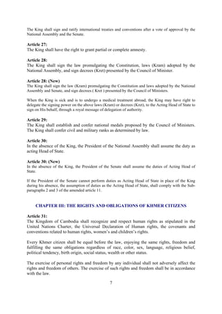The King shall sign and ratify international treaties and conventions after a vote of approval by the
National Assembly and the Senate.

Article 27:
The King shall have the right to grant partial or complete amnesty.

Article 28:
The King shall sign the law promulgating the Constitution, laws (Kram) adopted by the
National Assembly, and sign decrees (Kret) presented by the Council of Minister.

Article 28: (New)
The King shall sign the law (Kram) promulgating the Constitution and laws adopted by the National
Assembly and Senate, and sign decrees ( Kret ) presented by the Council of Ministers.

When the King is sick and is to undergo a medical treatment abroad, the King may have right to
delegate the signing power on the above laws (Kram) or decrees (Kret), to the Acting Head of State to
sign on His behalf, through a royal message of delegation of authority.

Article 29:
The King shall establish and confer national medals proposed by the Council of Ministers.
The King shall confer civil and military ranks as determined by law.

Article 30:
In the absence of the King, the President of the National Assembly shall assume the duty as
acting Head of State.

Article 30: (New)
In the absence of the King, the President of the Senate shall assume the duties of Acting Head of
State.

If the President of the Senate cannot perform duties as Acting Head of State in place of the King
during his absence, the assumption of duties as the Acting Head of State, shall comply with the Sub-
paragraphs 2 and 3 of the amended article 11.


     CHAPTER III: THE RIGHTS AND OBLIGATIONS OF KHMER CITIZENS

Article 31:
The Kingdom of Cambodia shall recognize and respect human rights as stipulated in the
United Nations Charter, the Universal Declaration of Human rights, the covenants and
conventions related to human rights, women’s and children’s rights.

Every Khmer citizen shall be equal before the law, enjoying the same rights, freedom and
fulfilling the same obligations regardless of race, color, sex, language, religious belief,
political tendency, birth origin, social status, wealth or other status.

The exercise of personal rights and freedom by any individual shall not adversely affect the
rights and freedom of others. The exercise of such rights and freedom shall be in accordance
with the law.

                                                 7
 