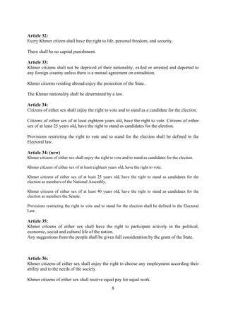Article 32:
Every Khmer citizen shall have the right to life, personal freedom, and security.

There shall be no capital punishment.

Article 33:
Khmer citizens shall not be deprived of their nationality, exiled or arrested and deported to
any foreign country unless there is a mutual agreement on extradition.

Khmer citizens residing abroad enjoy the protection of the State.

The Khmer nationality shall be determined by a law.

Article 34:
Citizens of either sex shall enjoy the right to vote and to stand as a candidate for the election.

Citizens of either sex of at least eighteen years old, have the right to vote. Citizens of either
sex of at least 25 years old, have the right to stand as candidates for the election.

Provisions restricting the right to vote and to stand for the election shall be defined in the
Electoral law.

Article 34: (new)
Khmer citizens of either sex shall enjoy the right to vote and to stand as candidates for the election.

Khmer citizens of either sex of at least eighteen years old, have the right to vote.

Khmer citizens of either sex of at least 25 years old, have the right to stand as candidates for the
election as members of the National Assembly.

Khmer citizens of either sex of at least 40 years old, have the right to stand as candidates for the
election as members the Senate.

Provisions restricting the right to vote and to stand for the election shall be defined in the Electoral
Law.

Article 35:
Khmer citizens of either sex shall have the right to participate actively in the political,
economic, social and cultural life of the nation.
Any suggestions from the people shall be given full consideration by the grant of the State.



Article 36:
Khmer citizens of either sex shall enjoy the right to choose any employment according their
ability and to the needs of the society.

Khmer citizens of either sex shall receive equal pay for equal work.
                                                    8
 