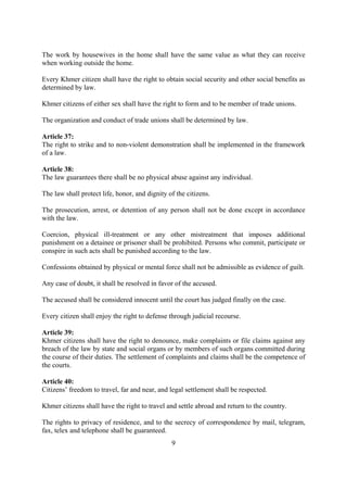 The work by housewives in the home shall have the same value as what they can receive
when working outside the home.

Every Khmer citizen shall have the right to obtain social security and other social benefits as
determined by law.

Khmer citizens of either sex shall have the right to form and to be member of trade unions.

The organization and conduct of trade unions shall be determined by law.

Article 37:
The right to strike and to non-violent demonstration shall be implemented in the framework
of a law.

Article 38:
The law guarantees there shall be no physical abuse against any individual.

The law shall protect life, honor, and dignity of the citizens.

The prosecution, arrest, or detention of any person shall not be done except in accordance
with the law.

Coercion, physical ill-treatment or any other mistreatment that imposes additional
punishment on a detainee or prisoner shall be prohibited. Persons who commit, participate or
conspire in such acts shall be punished according to the law.

Confessions obtained by physical or mental force shall not be admissible as evidence of guilt.

Any case of doubt, it shall be resolved in favor of the accused.

The accused shall be considered innocent until the court has judged finally on the case.

Every citizen shall enjoy the right to defense through judicial recourse.

Article 39:
Khmer citizens shall have the right to denounce, make complaints or file claims against any
breach of the law by state and social organs or by members of such organs committed during
the course of their duties. The settlement of complaints and claims shall be the competence of
the courts.

Article 40:
Citizens’ freedom to travel, far and near, and legal settlement shall be respected.

Khmer citizens shall have the right to travel and settle abroad and return to the country.

The rights to privacy of residence, and to the secrecy of correspondence by mail, telegram,
fax, telex and telephone shall be guaranteed.
                                                9
 