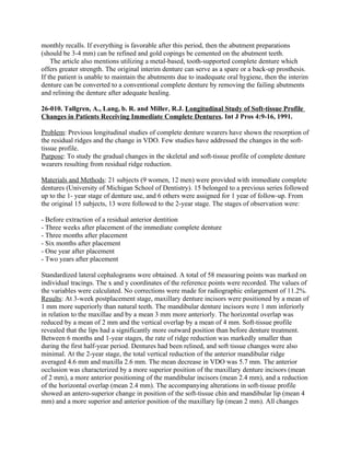 monthly recalls. If everything is favorable after this period, then the abutment preparations
(should be 3-4 mm) can be refined and gold copings be cemented on the abutment teeth.
    The article also mentions utilizing a metal-based, tooth-supported complete denture which
offers greater strength. The original interim denture can serve as a spare or a back-up prosthesis.
If the patient is unable to maintain the abutments due to inadequate oral hygiene, then the interim
denture can be converted to a conventional complete denture by removing the failing abutments
and relining the denture after adequate healing.

26-010. Tallgren, A., Lang, b. R. and Miller, R.J. Longitudinal Study of Soft-tissue Profile
Changes in Patients Receiving Immediate Complete Dentures. Int J Pros 4:9-16, 1991.

Problem: Previous longitudinal studies of complete denture wearers have shown the resorption of
the residual ridges and the change in VDO. Few studies have addressed the changes in the soft-
tissue profile.
Purpose: To study the gradual changes in the skeletal and soft-tissue profile of complete denture
wearers resulting from residual ridge reduction.

Materials and Methods: 21 subjects (9 women, 12 men) were provided with immediate complete
dentures (University of Michigan School of Dentistry). 15 belonged to a previous series followed
up to the 1- year stage of denture use, and 6 others were assigned for 1 year of follow-up. From
the original 15 subjects, 13 were followed to the 2-year stage. The stages of observation were:

- Before extraction of a residual anterior dentition
- Three weeks after placement of the immediate complete denture
- Three months after placement
- Six months after placement
- One year after placement
- Two years after placement

Standardized lateral cephalograms were obtained. A total of 58 measuring points was marked on
individual tracings. The x and y coordinates of the reference points were recorded. The values of
the variables were calculated. No corrections were made for radiographic enlargement of 11.2%.
Results: At 3-week postplacement stage, maxillary denture incisors were positioned by a mean of
1 mm more superiorly than natural teeth. The mandibular denture incisors were 1 mm inferiorly
in relation to the maxillae and by a mean 3 mm more anteriorly. The horizontal overlap was
reduced by a mean of 2 mm and the vertical overlap by a mean of 4 mm. Soft-tissue profile
revealed that the lips had a significantly more outward position than before denture treatment.
Between 6 months and 1-year stages, the rate of ridge reduction was markedly smaller than
during the first half-year period. Dentures had been relined, and soft tissue changes were also
minimal. At the 2-year stage, the total vertical reduction of the anterior mandibular ridge
averaged 4.6 mm and maxilla 2.6 mm. The mean decrease in VDO was 5.7 mm. The anterior
occlusion was characterized by a more superior position of the maxillary denture incisors (mean
of 2 mm), a more anterior positioning of the mandibular incisors (mean 2.4 mm), and a reduction
of the horizontal overlap (mean 2.4 mm). The accompanying alterations in soft-tissue profile
showed an antero-superior change in position of the soft-tissue chin and mandibular lip (mean 4
mm) and a more superior and anterior position of the maxillary lip (mean 2 mm). All changes
 