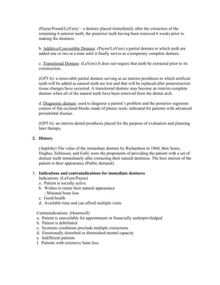 (Payne/Pound/LaVere) – a denture placed immediately after the extraction of the
   remaining 6 anterior teeth, the posterior teeth having been removed 6 weeks prior to
   making the dentures.

   b. Additive/Convertible Denture: (Payne/LaVere) a partial denture to which teeth are
   added one or two at a time until it finally serves as a temporary complete denture.

   c. Transitional Denture: (LaVere) It does not require that teeth be extracted prior to its
   construction.

   (GPT-6): a removable partial denture serving as an interim prosthesis to which artificial
   teeth will be added as natural teeth are lost and that will be replaced after postextraction
   tissue changes have occurred. A transitional denture may become an interim complete
   denture when all of the natural teeth have been removed from the dental arch.

   d. Diagnostic denture: used to diagnose a patient’s problem and the posterior segments
   consist of flat occlusal blocks made of plastic resin; indicated for patients with advanced
   periodontal disease.

   (GPT-6): an interim dental prosthesis placed for the purpose of evaluation and planning
   later therapy.

2. History

   (Appleby) The value of the immediate denture by Richardson in 1860, then Sears,
   Hughes, Schlosser, and Gehl, were the proponents of providing the patient with a set of
   denture teeth immediately after extracting their natural dentition. The best interest of the
   patient is their appearance (Public demand).

3. Indications and contraindications for immediate dentures
   Indications: (LaVere/Payne)
   a. Patient is socially active
   b. Wishes to retain their natural appearance
      - Minimal bone loss
   c. Good health
   d. Available time and can afford multiple visits

  Contraindications: (Heartwell)
  a. Patient is unavailable for appointment or financially underpriviledged
  b. Patient is debilitated
  c. Systemic conditions preclude multiple extractions
  d. Emotionally disturbed or diminished mental capacity
  e. Indifferent patients
  f. Patients with extensive bone loss
 