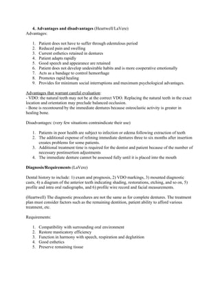 4. Advantages and disadvantages (Heartwell/LaVere)
Advantages:

   1.   Patient does not have to suffer through edentulous period
   2.   Reduced pain and swelling
   3.   Current esthetics retained in dentures
   4.   Patient adapts rapidly
   5.   Good speech and appearance are retained
   6.   Patient does not develop undesirable habits and is more cooperative emotionally
   7.   Acts as a bandage to control hemorrhage
   8.   Promotes rapid healing
   9.   Provides for minimum social interruptions and maximum psychological advantages.

Advantages that warrant careful evaluation:
- VDO: the natural teeth may not be at the correct VDO. Replacing the natural teeth in the exact
location and orientation may preclude balanced occlusion.
- Bone is recontoured by the immediate dentures because osteoclastic activity is greater in
healing bone.

Disadvantages: (very few situations contraindicate their use)

   1. Patients in poor health are subject to infection or edema following extraction of teeth
   2. The additional expense of relining immediate dentures three to six months after insertion
      creates problems for some patients.
   3. Additional treatment time is required for the dentist and patient because of the number of
      necessary postinsertion adjustments
   4. The immediate denture cannot be assessed fully until it is placed into the mouth

Diagnosis/Requirements (LaVere)

Dental history to include: 1) exam and prognosis, 2) VDO markings, 3) mounted diagnostic
casts, 4) a diagram of the anterior teeth indicating shading, restorations, etching, and so on, 5)
profile and intra oral radiographs, and 6) profile wire record and facial measurements.

(Heartwell) The diagnostic procedures are not the same as for complete dentures. The treatment
plan must consider factors such as the remaining dentition, patient ability to afford various
treatment, etc.

Requirements:

   1.   Compatibility with surrounding oral environment
   2.   Restore masticatory efficiency
   3.   Function in harmony with speech, respiration and deglutition
   4.   Good esthetics
   5.   Preserve remaining tissue
 