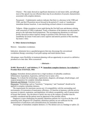 Chierici – This study showed no significant alterations in oral motor skills, and although
       most of the speech was not effected, there may be an alteration of acoustic characteristics
       associated with complete dentures.

       Passamonti – Cephalometric analysis indicates that there is a decrease in the VDR and
       VDO, and the CR position moves forward in the period of 1 week to 3 months post
       immediate denture insertion. A non-interfering occlusal scheme is recommended.

       Tallgren - Ridge resorption is most rapid during the first half-year and denture relining
       with correction of VDO is indicated. Yearly evaluations of the dentures are advocated to
       preserve the individual facial proportions. The accompanying alterations in soft-tissue
       profile showed an antero-superior change in position of the soft-tissue chin and
       mandibular lip (mean 4 mm) and a more superior and anterior position of the maxillary
       lip (mean 2 mm).

   8. Other dentures/techniques

Morrow – Immediate overdenture.

Indication: abutments have a guarded prognosis that may discourage the conventional
overdenture therapy consisting of cast gold copings and metal denture bases.

Advantages: more flexibility in treatment planning with an opportunity to convert to a definitive
prosthesis at a later date. More economical.

                                           - Abstracts –

26-001. Heartwell, C. and Salisbury, F. W. Immediate complete dentures: An evaluation. J
Prosthet Dent 15:615-624, 1965.

Problem: Immediate denture patients have a high incidence of unhealthy conditions.
Inflammatory hyperplasia, hyperemia, and bone loss to name a few.
Purpose: To evaluate the terminology, requirements, diagnosis, advantages, disadvantages, and
surgical preparation for complete immediate dentures.
Materials and Methods: Literature review.
Discussion: Terminology such as "transitory," "temporary," and "treatment" should not be
applied to complete immediate dentures.
    The requirements for maximum success are: (1) compatibility with the surrounding oral
environment, (2) restoration of masticatory efficiency, (3) function in harmony with the activity
necessary in speech, respiration, and deglutition, (4) esthetic acceptability, and (5) preservation
of tissues that remain. Any deviation to satisfy one area at the expense of another must be
carefully considered and the patient must be appraised of the possible effects.
    Diagnosis is more challenging for partially edentulous patients for it involves the fate of all
remaining teeth. Diagnosis for completely edentulous patients are not sufficient for the
determination of indications and contraindications for immediate dentures.
    Advantages of immediate complete dentures: (1) The denture acts as a bandage or splint. (2)
 