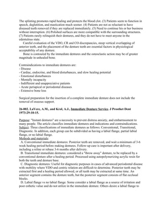 The splinting promotes rapid healing and protects the blood clot. (3) Patients seem to function in
speech, deglutition, and mastication much sooner. (4) Patients are not as reluctant to have
diseased teeth removed if they are replaced immediately. (5) Need to continue his or her business
without interruption. (6) Polished surfaces are more compatible with the surrounding structures.
(7) Patients rarely relinquish their dentures, and they do not have to meet anyone in the
edentulous state.
   Careful evaluation of the VDO, CR and CO discrepancies, steep vertical overlapping of
anterior teeth, and the placement of the denture teeth are essential factors in physiological
acceptability of any denture.
   Bone is contoured by the immediate dentures and the osteoclastic action may be of greater
magnitude in unhealed bone.

Contraindications to immediate dentures are:
- Disease
- Cardiac, endocrine, and blood disturbances, and slow healing potential
- Emotional disturbances
- Mentally incapacity
- Indifferent and unappreciative patients
- Acute periapical or periodontal diseases
- Extensive bone loss

Surgical preparation for the insertion of a complete immediate denture does not include the
removal of osseous support.

26-002. LaVere, A.M., and Krol, A.J., Immediate Denture Service. J Prosthet Dent
1973:29:10-15.

Purpose: "Instant dentures" are a necessity to prevent distress anxiety, and embarrassment to
many people. The article classifies immediate dentures and indications and contraindications.
Subject: Three classifications of immediate dentures as follows: Conventional, Transitional,
Diagnostic. In addition, each group can be subdivided as having a labial flange, partial labial
flange, or no labial flange.
Methods and materials:
  A. Conventional immediate dentures: Posterior teeth are removed, and wait a minimum of 3-6
week healing period before making dentures. Follow-up care is important after delivery,
including a reline or rebase 3-6 months after delivery.
  B. Transitional immediate dentures: considered a "throw away" denture, to be replaced by a
conventional denture after a healing period. Processed using autopolymerizing acrylic resin for
both the teeth and denture base.
  C. Diagnostic dentures: Useful for diagnostic purposes in cases of advanced periodontal disease
with mobility where VDO and centric relation are difficult to determine. Posterior teeth may be
extracted first and a healing period allowed, or all teeth may be extracted at same time. An
anterior segment contains the denture teeth, but the posterior segment consists of flat occlusal
blocks.
  D. Labial flange vs no labial flange. Some consider a labial flange as a source of irritation and
poor esthetic value and do not utilize in the immediate denture. Others desire a labial flange to
 