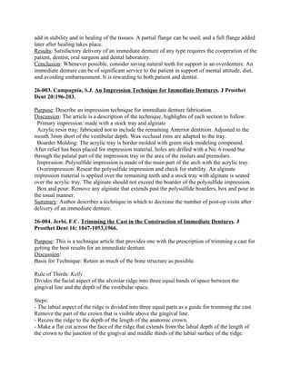 add in stability and in healing of the tissues. A partial flange can be used, and a full flange added
later after healing takes place.
Results: Satisfactory delivery of an immediate denture of any type requires the cooperation of the
patient, dentist, oral surgeon and dental laboratory.
Conclusion: Whenever possible, consider saving natural teeth for support in an overdenture. An
immediate denture can be of significant service to the patient in support of mental attitude, diet,
and avoiding embarrassment. It is rewarding to both patient and dentist.

26-003. Campagnia, S.J. An Impression Technique for Immediate Dentures. J Prosthet
Dent 20:196-203.

Purpose: Describe an impression technique for immediate denture fabrication.
Discussion: The article is a description of the technique, highlights of each section to follow:
 Primary impression: made with a stock tray and alginate
 Acrylic resin tray: fabricated not to include the remaining Anterior dentition. Adjusted to the
mouth 3mm short of the vestibular depth. Wax occlusal rims are adapted to the tray.
 Boarder Molding: The acrylic tray is border molded with green stick modeling compound.
After relief has been placed for impression material, holes are drilled with a No. 6 round bur
through the palatal part of the impression tray in the area of the molars and premolars.
 Impression: Polysulfide impression is made of the main part of the arch with the acrylic tray.
 Overimpression: Reseat the polysulfide impression and check for stability. An alginate
impression material is applied over the remaining teeth and a stock tray with alginate is seated
over the acrylic tray. The alginate should not exceed the boarder of the polysulfide impression.
 Box and pour: Remove any alginate that extends past the polysulfide boarders, box and pour in
the usual manner.
Summary: Author describes a technique in which to decrease the number of post-op visits after
delivery of an immediate denture.

26-004. Jerbi, F.C. Trimming the Cast in the Construction of Immediate Dentures. J
Prosthet Dent 16: 1047-1053,1966.

Purpose: This is a technique article that provides one with the prescription of trimming a cast for
getting the best results for an immediate denture.
Discussion:
Basis for Technique: Retain as much of the bone structure as possible.

Rule of Thirds: Kelly
Divides the facial aspect of the alveolar ridge into three equal bands of space between the
gingival line and the depth of the vestibular space.

Steps:
- The labial aspect of the ridge is divided into three equal parts as a guide for trimming the cast.
Remove the part of the crown that is visible above the gingival line.
- Recess the ridge to the depth of the length of the anatomic crown.
- Make a flat cut across the face of the ridge that extends from the labial depth of the length of
the crown to the junction of the gingival and middle thirds of the labial surface of the ridge.
 
