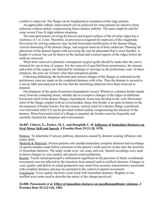 comfort is improved. The flange can be lengthened as resorption of the ridge permits.
    An appreciable esthetic improvement can be achieved for some patients by selective bony
reduction without unduly compromising future denture stability. The same might be said for
some severe Class II ridge relation situations.
    The mucoperiosteum covering the buccal and lingual surfaces of the alveolar ridges has a
resiliency of 1 to 2 mm. Therefore, no provision is required for undercuts of this magnitude.
Provisions for solving undercuts may include horizontal modification of the denture flange,
vertical shortening of the denture flange, and surgical removal of bony undercuts. Planning for
placement of the denture begins with surveying the cast for placement that is most feasible. A
height of contour line can be drawn on the internal and external aspects of the ridges before the
teeth are removed.
    When bone removal is planned, a transparent surgical guide should be made after the cast is
trimmed for use at time of surgery. For the removal of specified bony prominences, the amount
and extent of the surgery are indicated by markings or carvings on the preliminary casts. In these
instances, the casts are of more value than transparent guides.
    Following deflasking, the horizontal and vertical changes of the flanges as indicated on the
preliminary casts are made on the completed dentures with a bur. Then the denture is secured to
a survey table and analyzed to be sure that the interfering undercuts have been removed as
planned.
    Development of the epulis fissuration (hyperplastic tissue): Whenever a denture border stands
away from the contacting tissue, whether due to resorptive changes of the ridges or deliberate
horizontal relief of the denture flanges, hyperplastic tissue may develop in the void. Horizontal
relief of the flange coupled with an overextended, sharp, thin border is an open invitation to the
development of border lesions. For this reason, vertical relief of a denture flange is preferred
over horizontal relief if it can be provided without unduly compromising the retention of the
denture. When horizontal relief of a flange is required, the borders must be frequently and
carefully checked for sharpness and overextention.

26-007. Chierci, G., Parker, M. L. and Hemphill, C. D. Influence of Immediate Dentures on
Oral Motor Skill and Speech. J Prosthet Dent 39:21-28, 1978.

Purpose: To determine if sensory pathway alterations caused by denture wearing influence oral
motor skills.
Methods & Materials: Sixteen patients who needed immediate complete dentures had recordings
of speech samples made before extraction of the patient’s teeth and two weeks after the insertion
of immediate dentures. The study words were: cat, soup, and sick. Speech recordings were used
to detect changes in voice quality and speech sound production.
Results: Tactile and proprioceptive information significant to the precision of finely coordinated
movements was not affected by the transition from natural teeth to artificial dentures. Changes in
voice quality and defects in sound production may result from acoustic characteristics associated
with complete dentures and may be unrelated to the control of speech movements.
Conclusion: Voice quality showed a clear trend with immediate dentures. Brighter or less
muffled were terms used to describe the nature of the change perceived.

26-008. Passamonti et al. Effect of immediate dentures on maxillomandibular relations. J
Prosthet Dent 45:122-126, 1981.
 