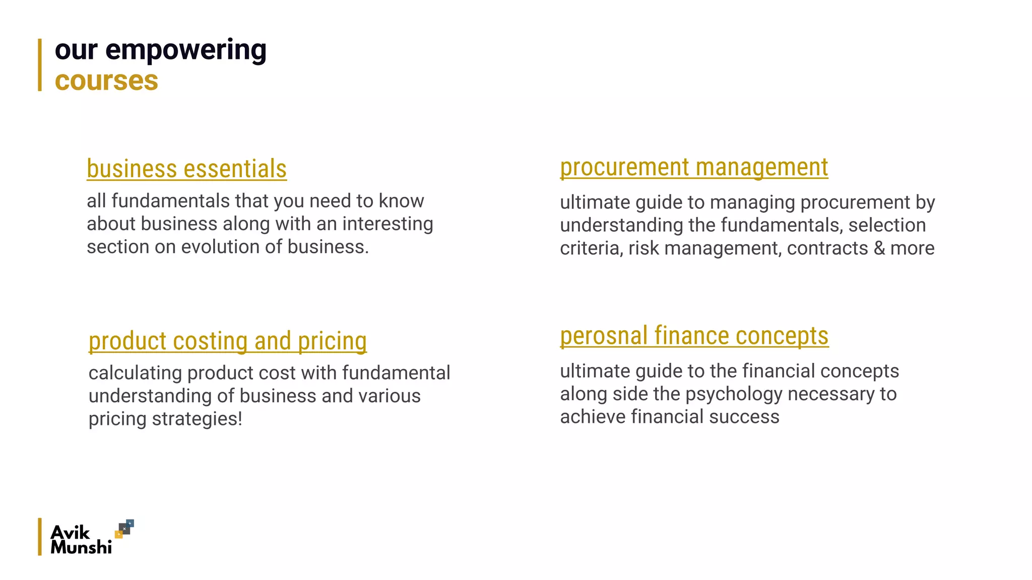 our empowering
courses
business essentials
all fundamentals that you need to know
about business along with an interesting
section on evolution of business.
product costing and pricing
calculating product cost with fundamental
understanding of business and various
pricing strategies!
procurement management
ultimate guide to managing procurement by
understanding the fundamentals, selection
criteria, risk management, contracts & more
perosnal finance concepts
ultimate guide to the financial concepts
along side the psychology necessary to
achieve financial success
 