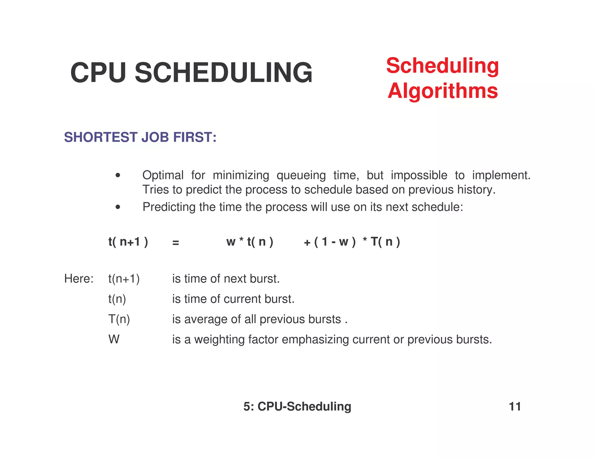 CPU SCHEDULING                                                     Scheduling
                                                                   Algorithms

SHORTEST JOB FIRST:

         •       Optimal for minimizing queueing time, but impossible to implement.
                 Tries to predict the process to schedule based on previous history.
         •       Predicting the time the process will use on its next schedule:

        t( n+1 )      =          w * t( n )       + ( 1 - w ) * T( n )


Here:   t(n+1)        is time of next burst.
        t(n)          is time of current burst.
        T(n)          is average of all previous bursts .
        W             is a weighting factor emphasizing current or previous bursts.




                                    5: CPU-Scheduling                                 11
 