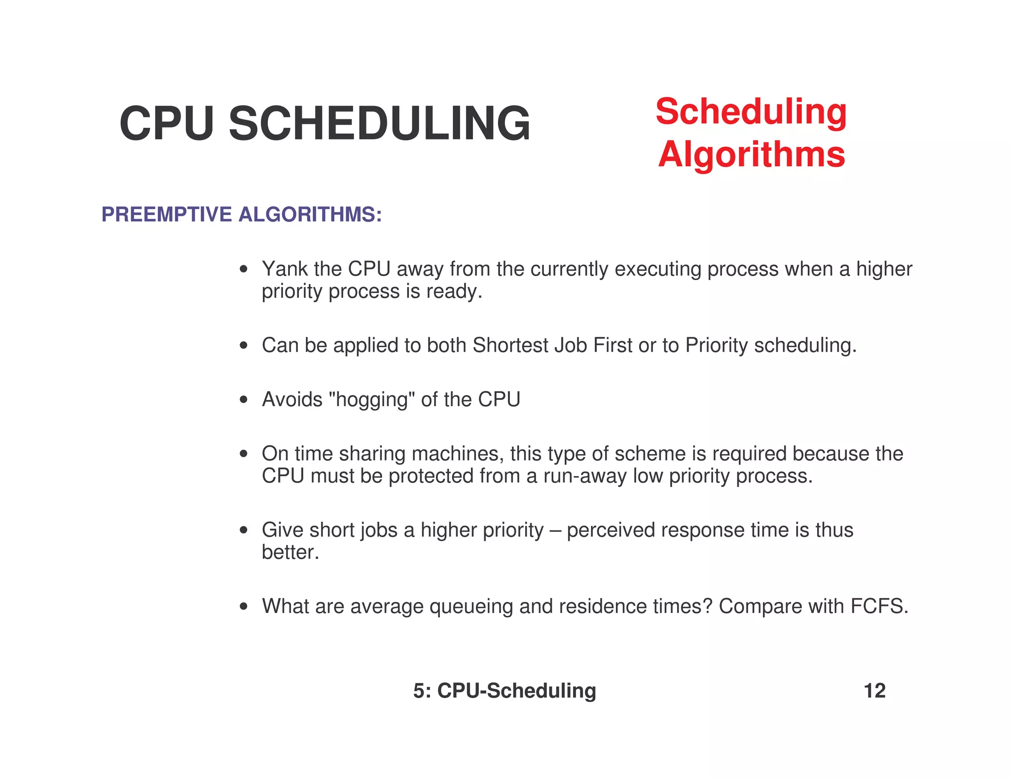 CPU SCHEDULING                                          Scheduling
                                                         Algorithms
PREEMPTIVE ALGORITHMS:

          • Yank the CPU away from the currently executing process when a higher
            priority process is ready.

          • Can be applied to both Shortest Job First or to Priority scheduling.

          • Avoids "hogging" of the CPU

          • On time sharing machines, this type of scheme is required because the
            CPU must be protected from a run-away low priority process.

          • Give short jobs a higher priority – perceived response time is thus
            better.

          • What are average queueing and residence times? Compare with FCFS.



                             5: CPU-Scheduling                                     12
 